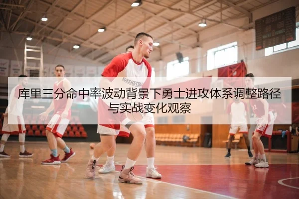 库里三分命中率波动背景下勇士进攻体系调整路径与实战变化观察